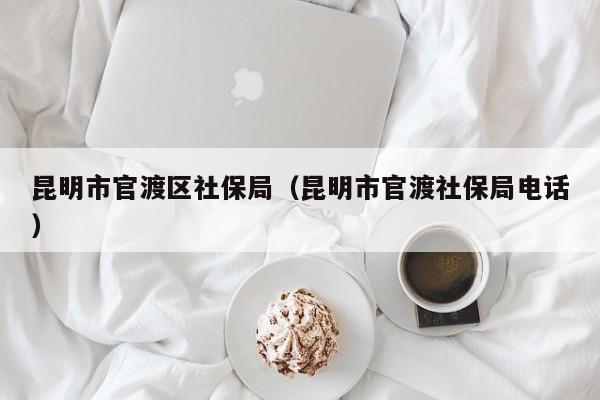 昆明市官渡区社保局（昆明市官渡社保局电话）