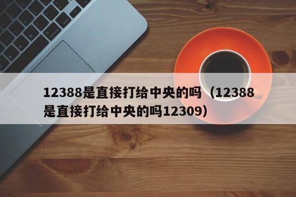 12388是直接打给中央的吗（12388是直接打给中央的吗12309）