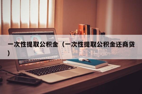 一次性提取公积金（一次性提取公积金还商贷）