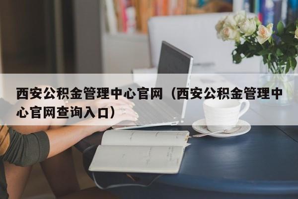 西安公积金管理中心官网（西安公积金管理中心官网查询入口）