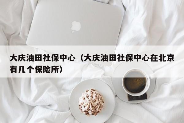 大庆油田社保中心（大庆油田社保中心在北京有几个保险所）