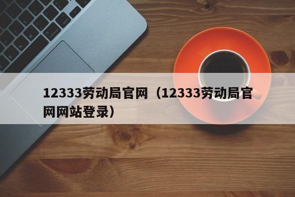12333劳动局官网（12333劳动局官网网站登录）