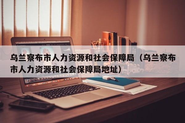 乌兰察布市人力资源和社会保障局（乌兰察布市人力资源和社会保障局地址）