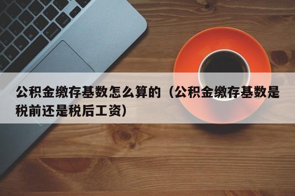 公积金缴存基数怎么算的（公积金缴存基数是税前还是税后工资）