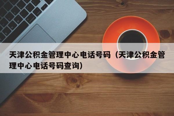 天津公积金管理中心电话号码（天津公积金管理中心电话号码查询）