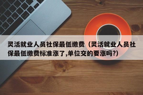 灵活就业人员社保最低缴费（灵活就业人员社保最低缴费标准涨了,单位交的要涨吗?）
