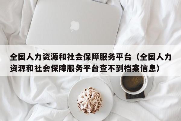 全国人力资源和社会保障服务平台（全国人力资源和社会保障服务平台查不到档案信息）