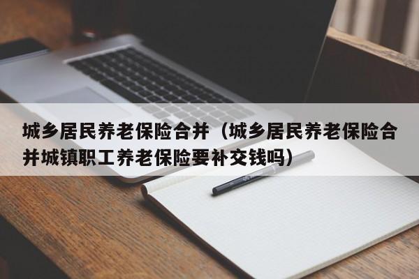 城乡居民养老保险合并（城乡居民养老保险合并城镇职工养老保险要补交钱吗）