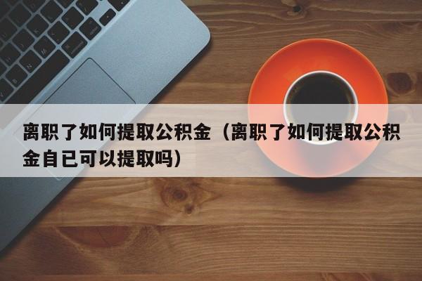 离职了如何提取公积金（离职了如何提取公积金自已可以提取吗）