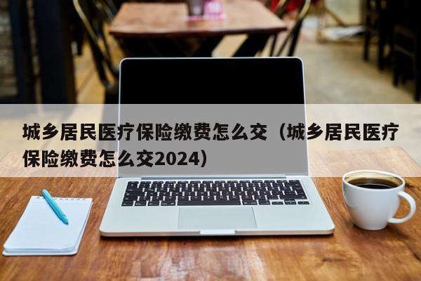 城乡居民医疗保险缴费怎么交（城乡居民医疗保险缴费怎么交2024）