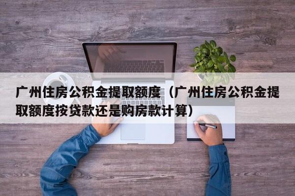广州住房公积金提取额度（广州住房公积金提取额度按贷款还是购房款计算）