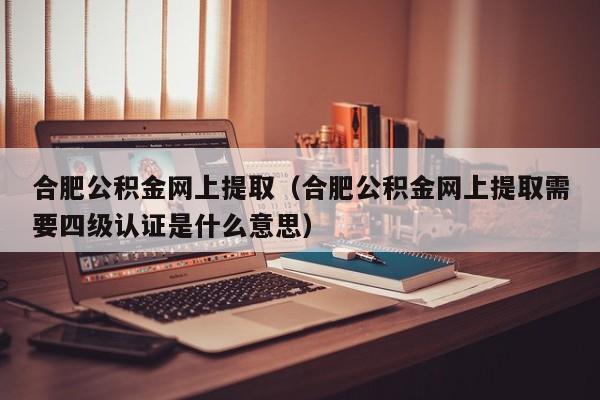 合肥公积金网上提取（合肥公积金网上提取需要四级认证是什么意思）
