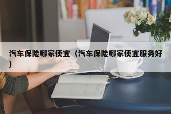 汽车保险哪家便宜（汽车保险哪家便宜服务好）