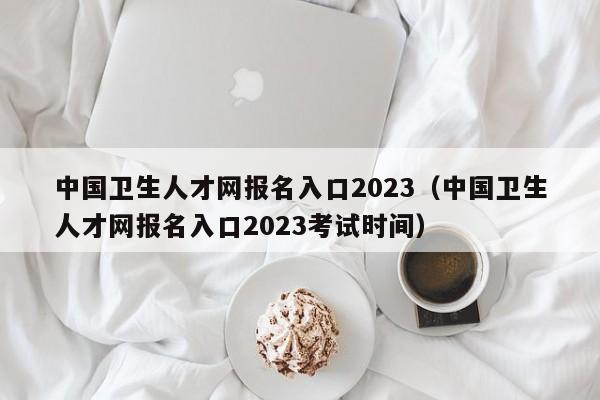 中国卫生人才网报名入口2023（中国卫生人才网报名入口2023考试时间）