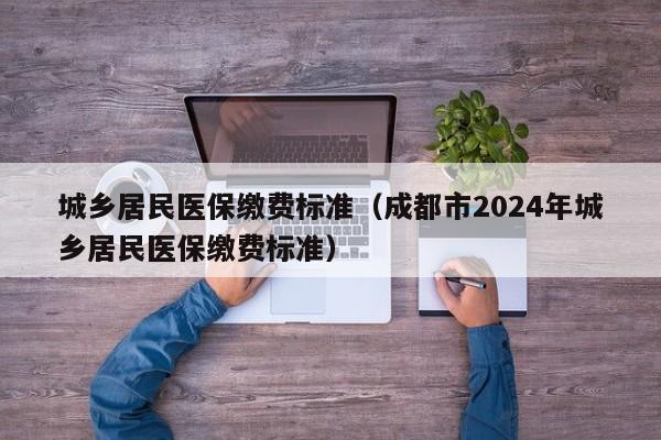 城乡居民医保缴费标准（成都市2024年城乡居民医保缴费标准）