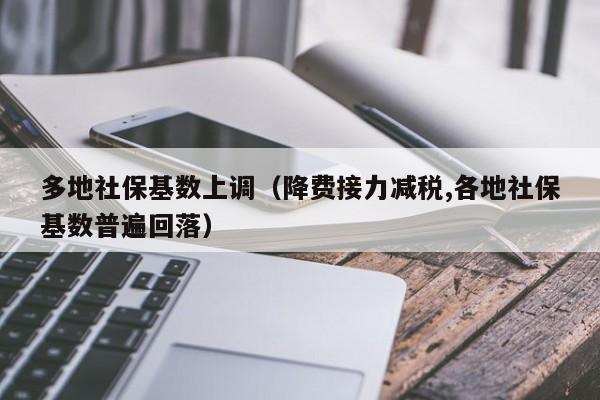 多地社保基数上调（降费接力减税,各地社保基数普遍回落）