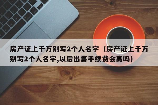 房产证上千万别写2个人名字（房产证上千万别写2个人名字,以后出售手续费会高吗）