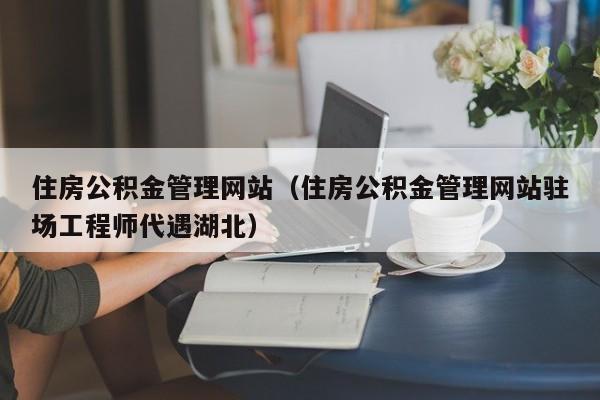 住房公积金管理网站（住房公积金管理网站驻场工程师代遇湖北）