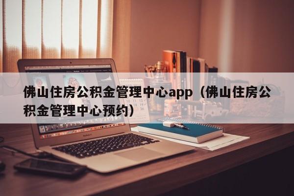 佛山住房公积金管理中心app（佛山住房公积金管理中心预约）