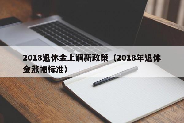 2018退休金上调新政策（2018年退休金涨幅标准）