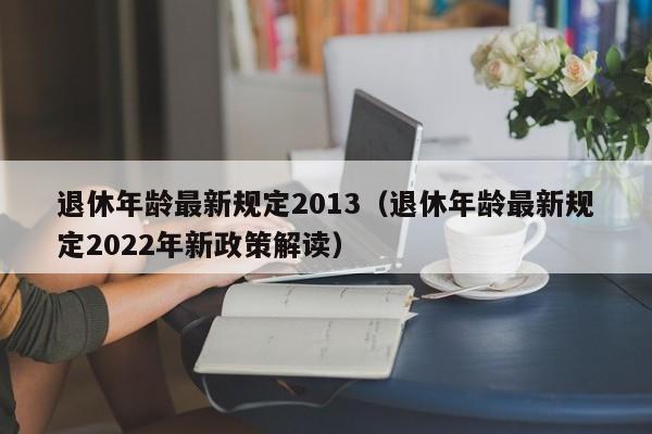 退休年龄最新规定2013（退休年龄最新规定2022年新政策解读）
