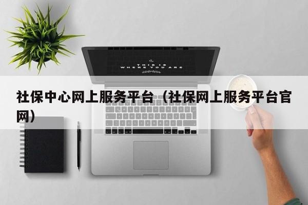 社保中心网上服务平台（社保网上服务平台官网）
