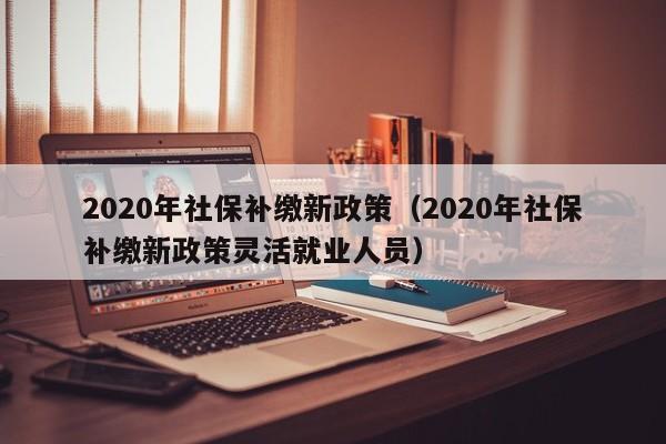 2020年社保补缴新政策（2020年社保补缴新政策灵活就业人员）