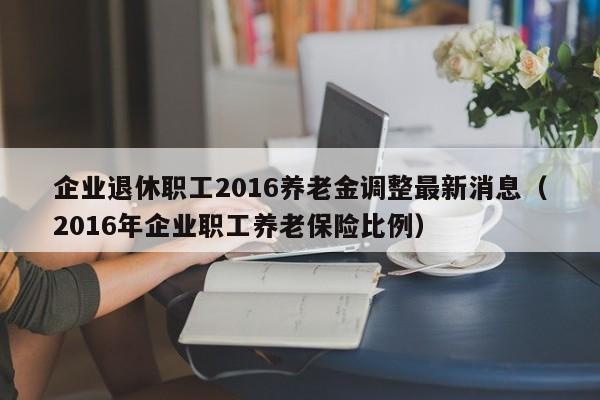企业退休职工2016养老金调整最新消息（2016年企业职工养老保险比例）