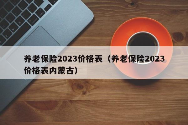 养老保险2023价格表（养老保险2023价格表内蒙古）