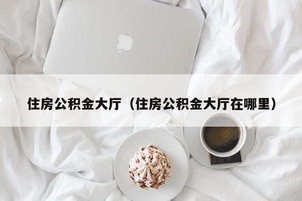 住房公积金大厅（住房公积金大厅在哪里）