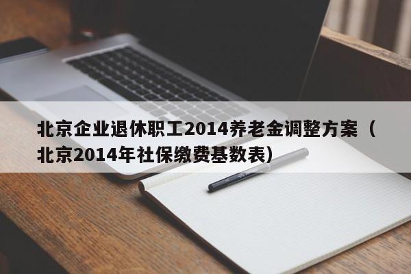 北京企业退休职工2014养老金调整方案（北京2014年社保缴费基数表）