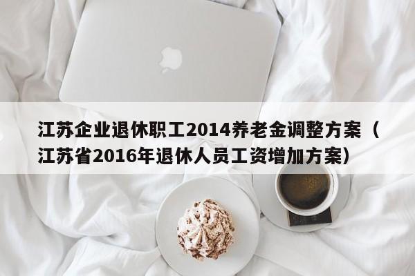 江苏企业退休职工2014养老金调整方案（江苏省2016年退休人员工资增加方案）