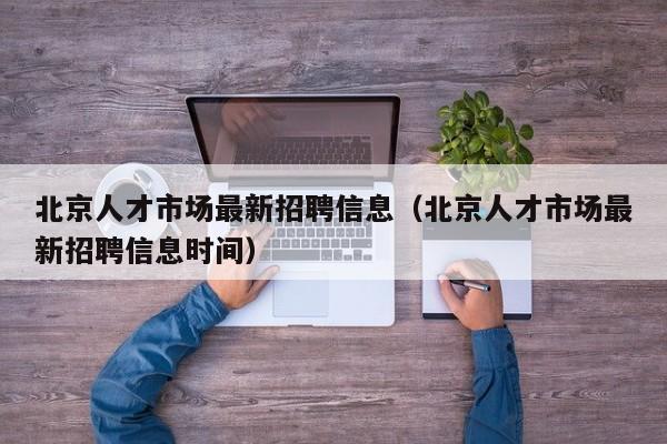 北京人才市场最新招聘信息（北京人才市场最新招聘信息时间）