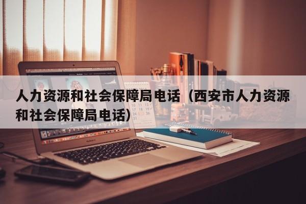 人力资源和社会保障局电话（西安市人力资源和社会保障局电话）
