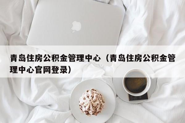 青岛住房公积金管理中心（青岛住房公积金管理中心官网登录）
