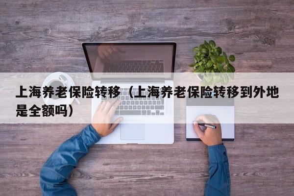 上海养老保险转移（上海养老保险转移到外地是全额吗）