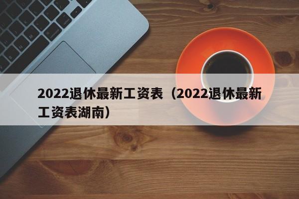 2022退休最新工资表（2022退休最新工资表湖南）
