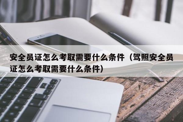 安全员证怎么考取需要什么条件（驾照安全员证怎么考取需要什么条件）