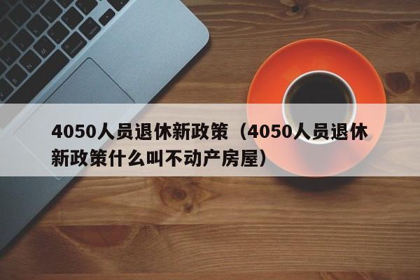 4050人员退休新政策（4050人员退休新政策什么叫不动产房屋）