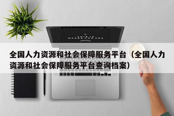 全国人力资源和社会保障服务平台（全国人力资源和社会保障服务平台查询档案）