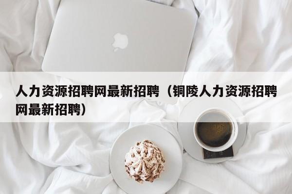 人力资源招聘网最新招聘（铜陵人力资源招聘网最新招聘）