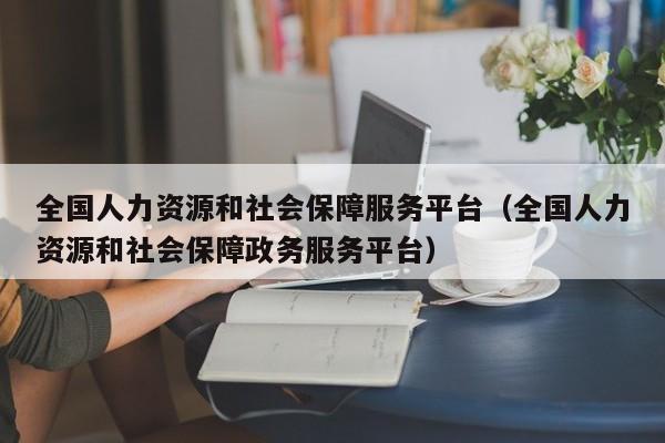 全国人力资源和社会保障服务平台（全国人力资源和社会保障政务服务平台）