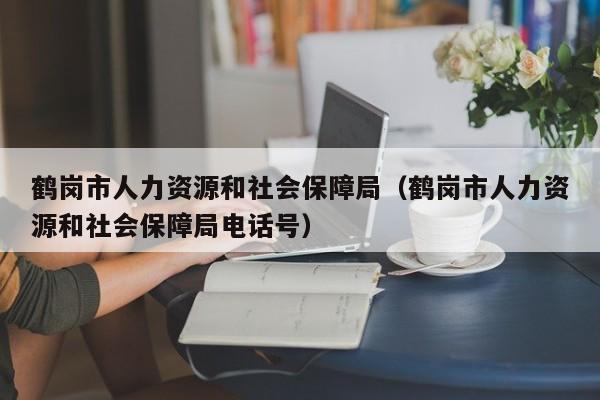 鹤岗市人力资源和社会保障局（鹤岗市人力资源和社会保障局电话号）