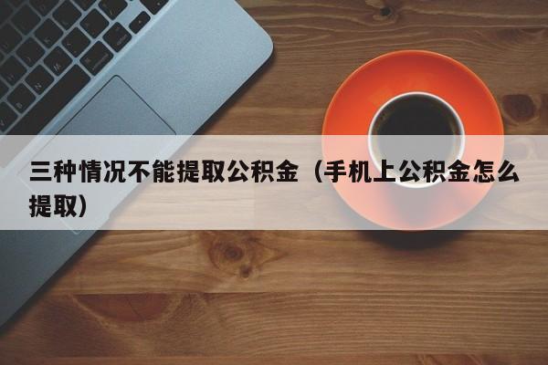 三种情况不能提取公积金（手机上公积金怎么提取）