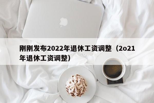 刚刚发布2022年退休工资调整（2o21年退休工资调整）