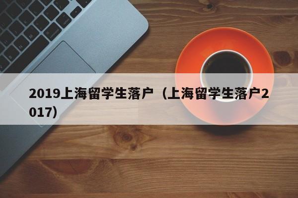 2019上海留学生落户（上海留学生落户2017）