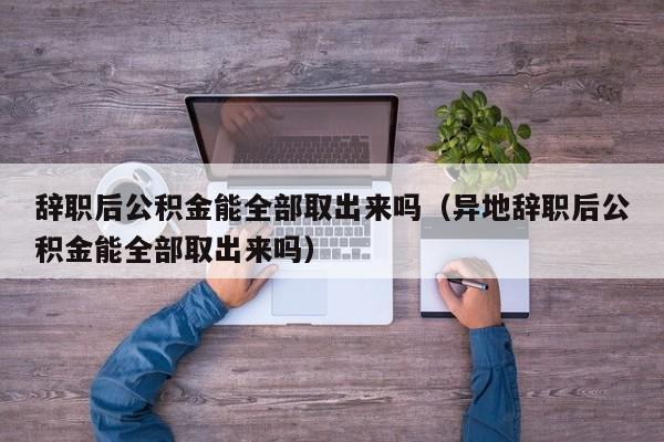 辞职后公积金能全部取出来吗（异地辞职后公积金能全部取出来吗）