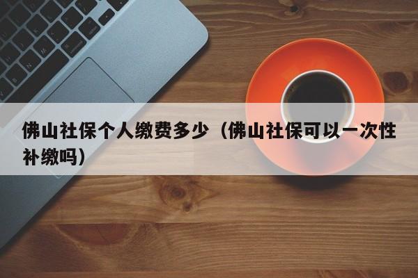 佛山社保个人缴费多少（佛山社保可以一次性补缴吗）
