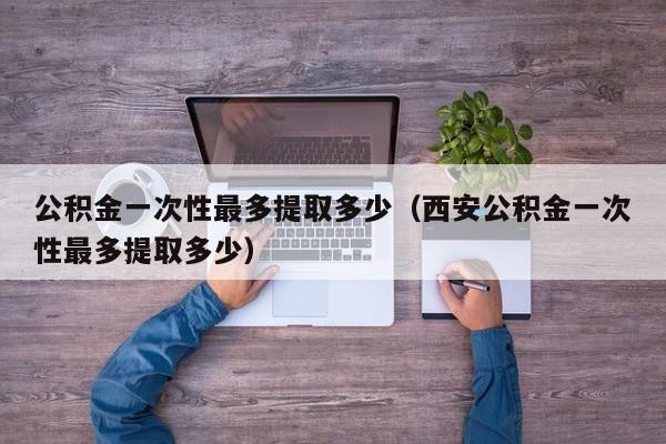 公积金一次性最多提取多少（西安公积金一次性最多提取多少）