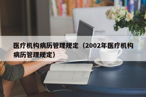 医疗机构病历管理规定（2002年医疗机构病历管理规定）
